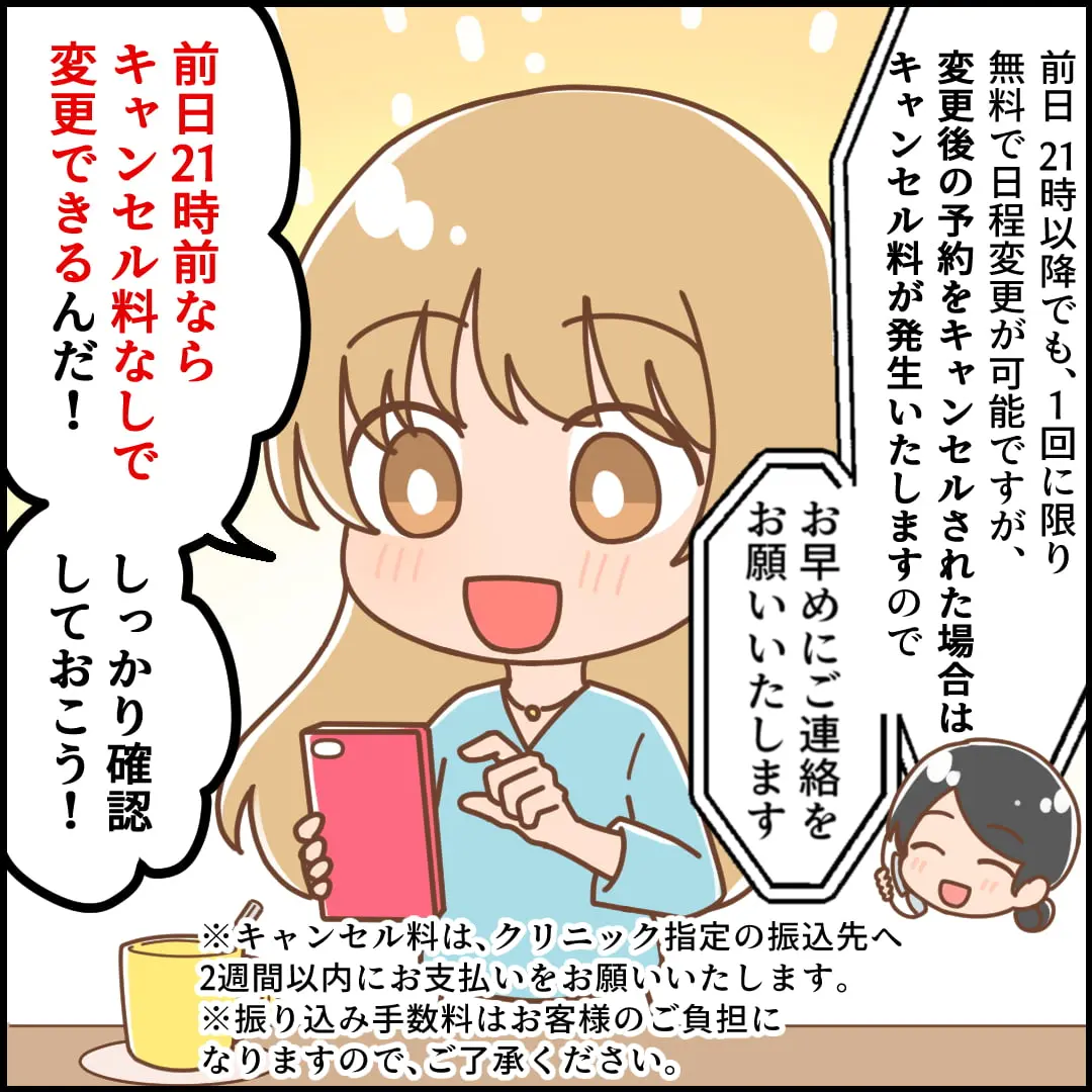 4コマ漫画4：前日21時以降でも、1回に限り無料で日程変更が可能ですが、変更後の予約をキャンセルされた場合はキャンセル料が発生いたしますのでお早めにご連絡をお願いいたします。前日21時前ならキャンセル料なしで変更できるんだ！しっかり確認しておこう！※キャンセル料は、クリニック指定の振込先へ2週間以内にお支払いをお願いいたします。※振り込み手数料はお客様のご負担になりますので、ご了承ください。